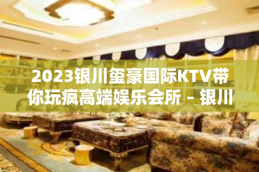 2023银川玺豪国际KTV带你玩疯高端娱乐会所 – 银川灵武KTV排名大全