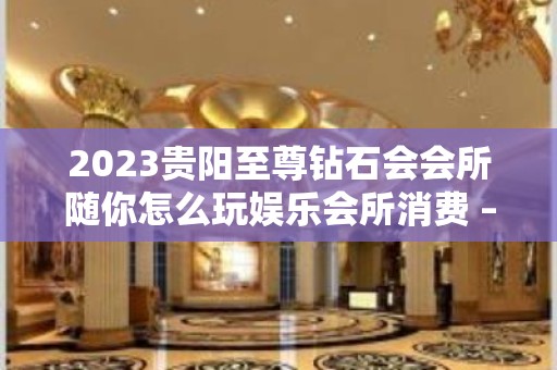 2023贵阳至尊钻石会会所随你怎么玩娱乐会所消费 – 贵阳白云KTV排名大全