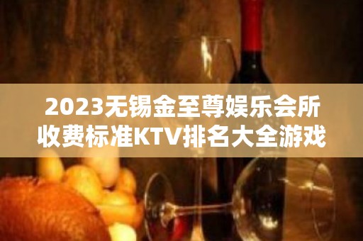 2023无锡金至尊娱乐会所收费标准KTV排名大全游戏 – 无锡惠山堰桥街道KTV排名大全