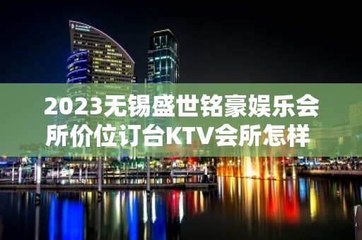 2023无锡盛世铭豪娱乐会所价位订台KTV会所怎样 – 无锡锡山东北塘KTV排名大全