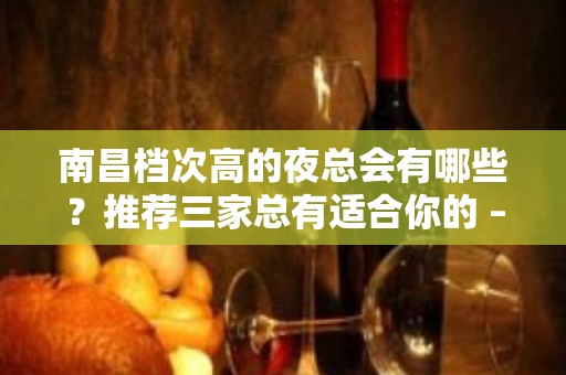 南昌档次高的夜总会有哪些？推荐三家总有适合你的 – 南昌新建KTV排名大全