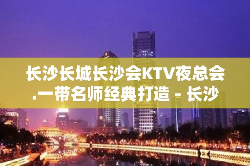 长沙长城长沙会KTV夜总会.一带名师经典打造 - 长沙长沙KTV大全 