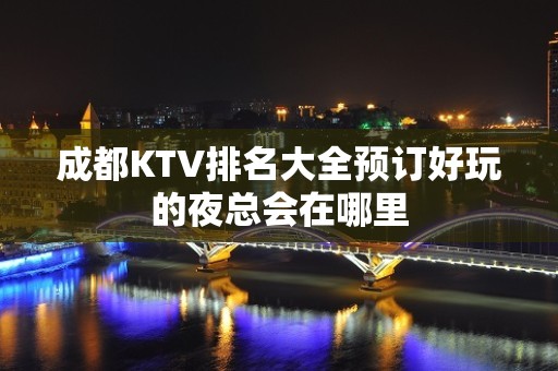 成都KTV排名大全预订好玩的夜总会在哪里