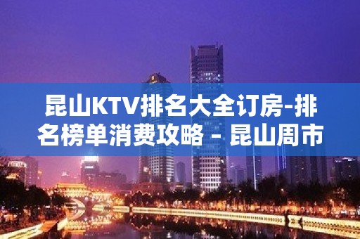 昆山KTV排名大全订房-排名榜单消费攻略 – 昆山周市KTV排名大全