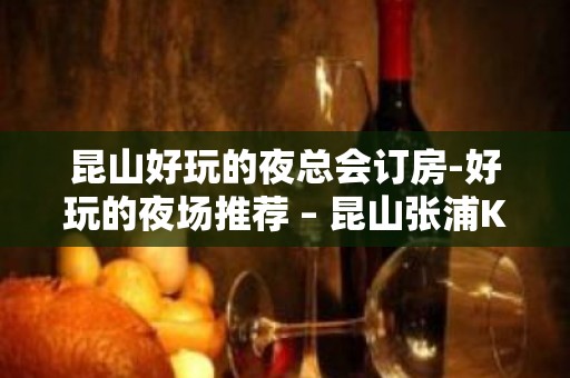 昆山好玩的夜总会订房-好玩的夜场推荐 – 昆山张浦KTV排名大全