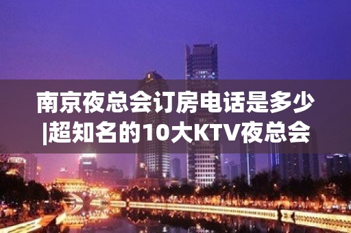 南京夜总会订房电话是多少|超知名的10大KTV夜总会 – 南京浦口KTV排名大全