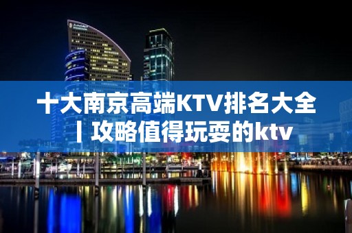 十大﻿南京高端KTV排名大全丨攻略值得玩耍的ktv