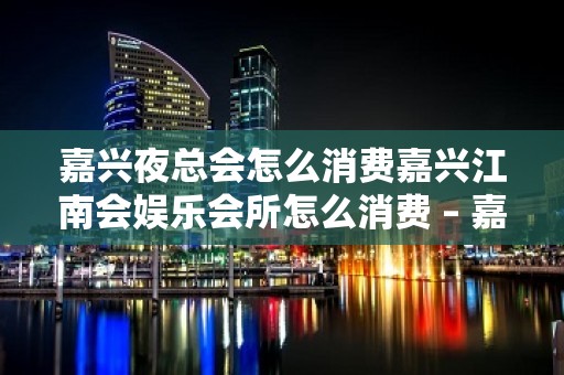 嘉兴夜总会怎么消费嘉兴江南会娱乐会所怎么消费 – 嘉兴海宁海宁潮KTV排名大全