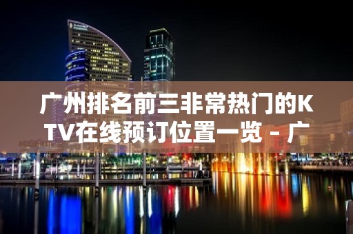 广州排名前三非常热门的KTV在线预订位置一览 – 广州越秀KTV排名大全