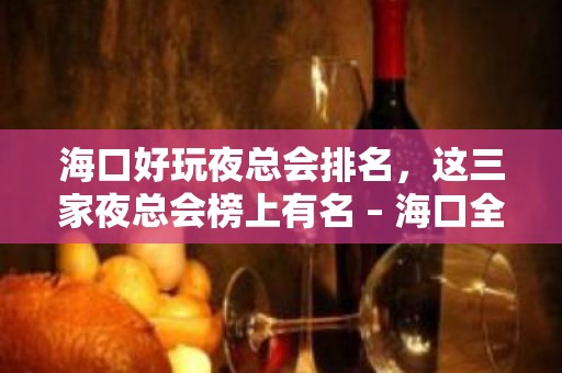 海口好玩夜总会排名，这三家夜总会榜上有名 – 海口全海口KTV排名大全