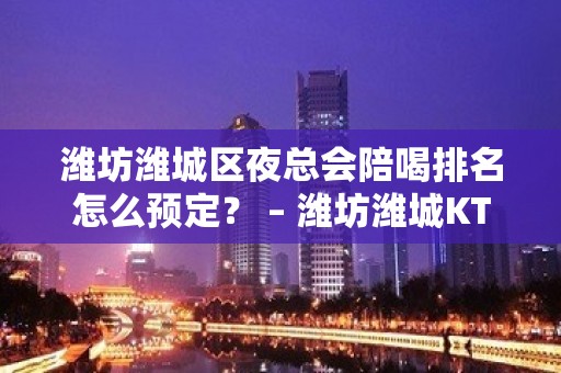 潍坊潍城区夜总会陪喝排名怎么预定？ – 潍坊潍城KTV排名大全