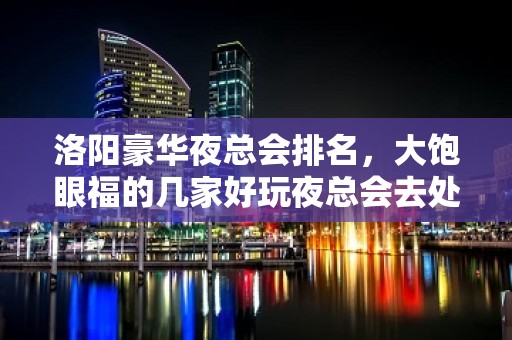 洛阳豪华夜总会排名，大饱眼福的几家好玩夜总会去处