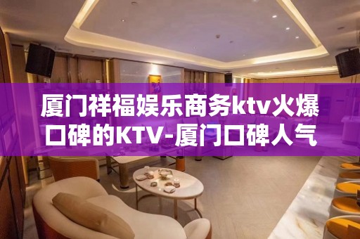 厦门祥福娱乐商务ktv火爆口碑的KTV-厦门口碑人气高的kt – 厦门湖里KTV排名大全