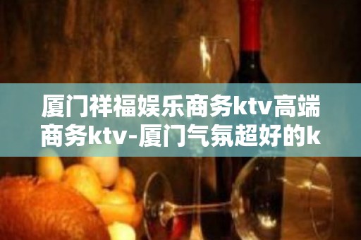 厦门祥福娱乐商务ktv高端商务ktv-厦门气氛超好的ktv – 厦门思明KTV排名大全