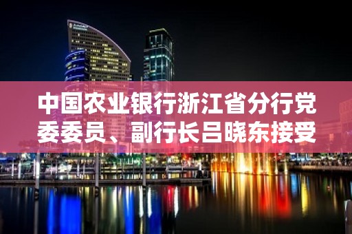 中国农业银行浙江省分行党委委员、副行长吕晓东接受审查调查