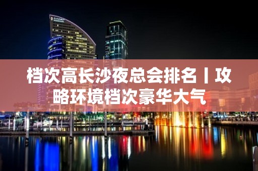 档次高长沙夜总会排名丨攻略环境档次豪华大气