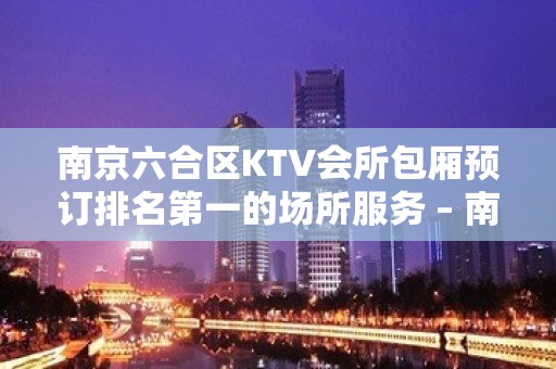 南京六合区KTV会所包厢预订排名第一的场所服务 – 南京六合KTV排名大全