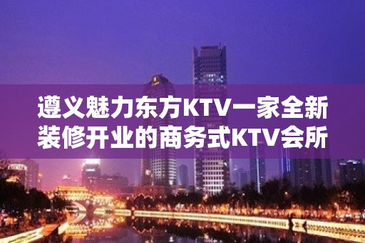 遵义魅力东方KTV一家全新装修开业的商务式KTV会所