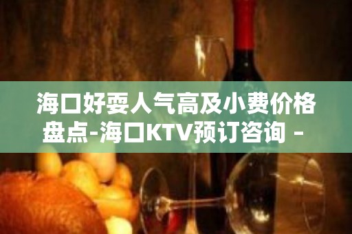 海口好耍人气高及小费价格盘点-海口KTV预订咨询 – 海口全海口KTV排名大全