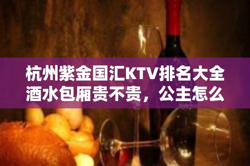 杭州紫金国汇KTV排名大全酒水包厢贵不贵，公主怎么消费。