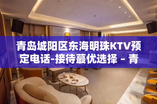 青岛城阳区东海明珠KTV预定电话-接待蕞优选择 – 青岛城阳KTV排名大全