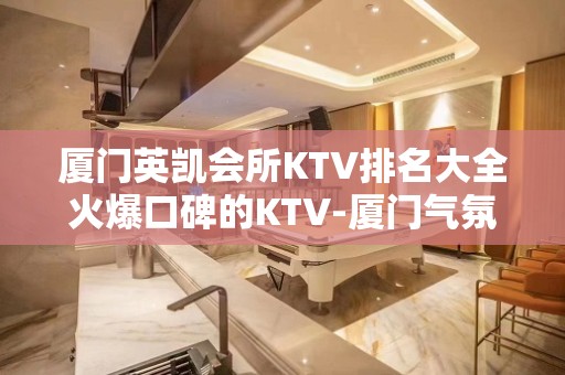 厦门英凯会所KTV排名大全火爆口碑的KTV-厦门气氛超好的ktv – 厦门海沧KTV排名大全