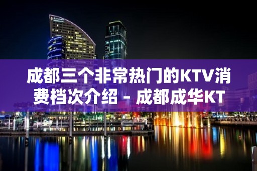 成都三个非常热门的KTV消费档次介绍 – 成都成华KTV排名大全