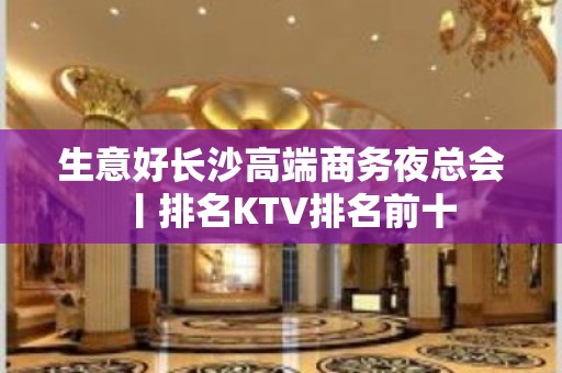 生意好长沙高端商务夜总会丨排名KTV排名前十