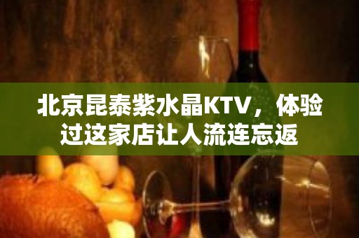 北京昆泰紫水晶KTV，体验过这家店让人流连忘返