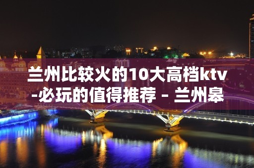 兰州比较火的10大高档ktv-必玩的值得推荐 – 兰州皋兰KTV排名大全