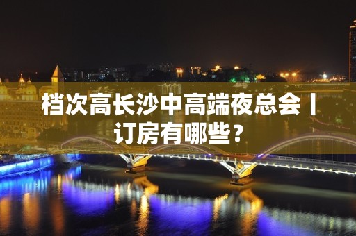 档次高长沙中高端夜总会丨订房有哪些？