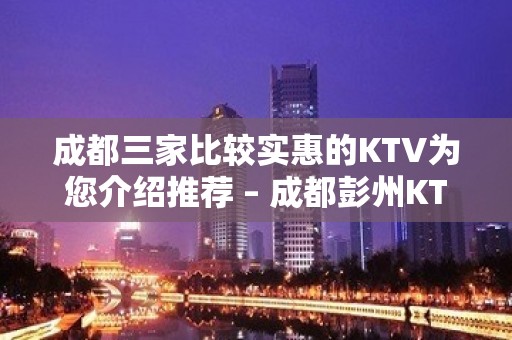 成都三家比较实惠的KTV为您介绍推荐 – 成都彭州KTV排名大全