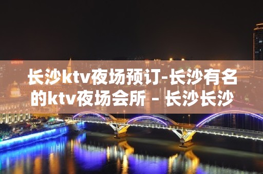 长沙ktv夜场预订-长沙有名的ktv夜场会所 – 长沙长沙KTV排名大全