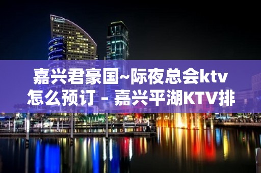 嘉兴君豪国~际夜总会ktv怎么预订 – 嘉兴平湖KTV排名大全