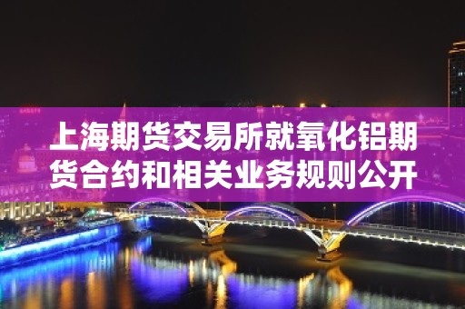 上海期货交易所就氧化铝期货合约和相关业务规则公开征求意见的公告