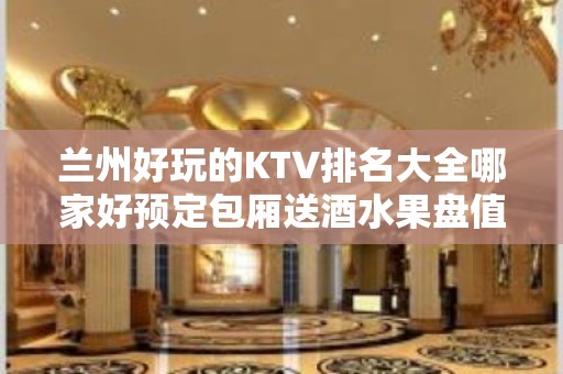 兰州好玩的KTV排名大全哪家好预定包厢送酒水果盘值得一去 – 兰州榆中KTV排名大全