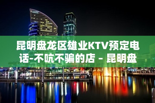 昆明盘龙区雄业KTV预定电话-不吭不骗的店 – 昆明盘龙KTV排名大全