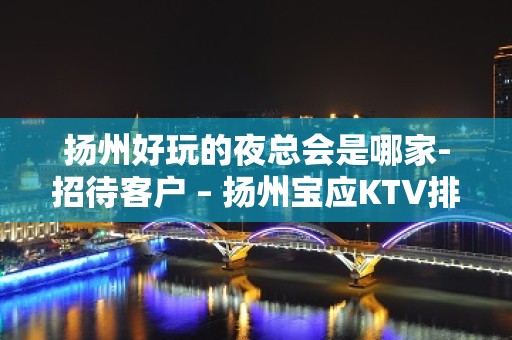 扬州好玩的夜总会是哪家-招待客户 – 扬州宝应KTV排名大全