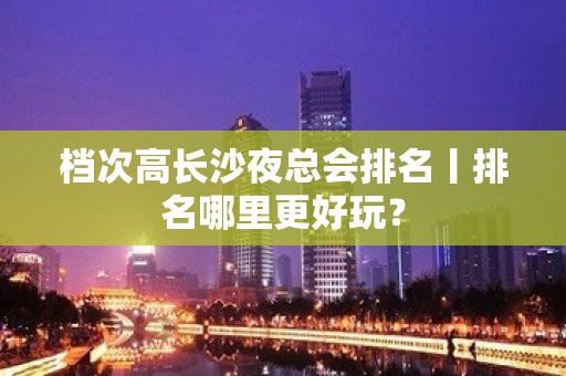 档次高长沙夜总会排名丨排名哪里更好玩？