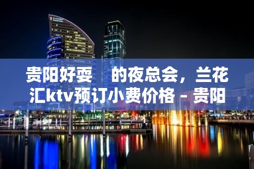 贵阳好耍    的夜总会，兰花汇ktv预订小费价格 – 贵阳云岩KTV排名大全