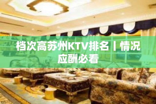 档次高苏州KTV排名丨情况应酬必看