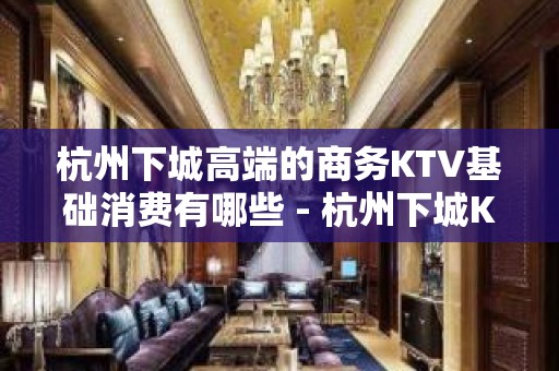 杭州下城高端的商务KTV基础消费有哪些 - 杭州下城KTV大全 