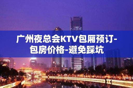 广州夜总会KTV包厢预订-包房价格-避免踩坑