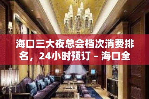 海口三大夜总会档次消费排名，24小时预订 – 海口全海口KTV排名大全