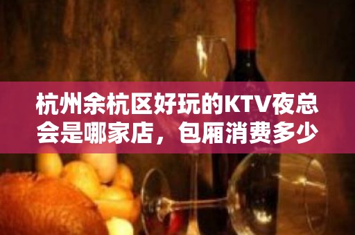 杭州余杭区好玩的KTV夜总会是哪家店，包厢消费多少 - 杭州余杭KTV大全 