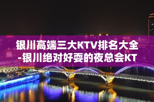 银川高端三大KTV排名大全-银川绝对好耍的夜总会KTV预订