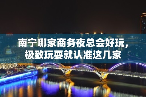 南宁哪家商务夜总会好玩，极致玩耍就认准这几家