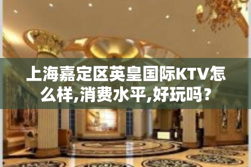 上海嘉定区英皇国际KTV怎么样,消费水平,好玩吗？