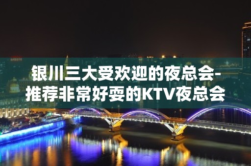 银川三大受欢迎的夜总会-推荐非常好耍的KTV夜总会