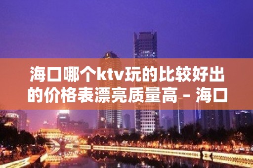 海口哪个ktv玩的比较好出的价格表漂亮质量高 – 海口全海口KTV排名大全